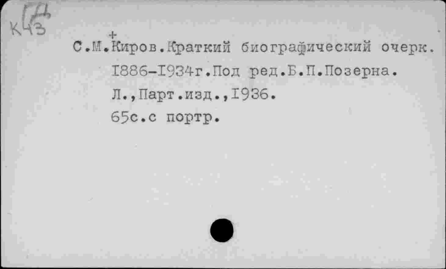 ﻿С.М.Киров.Краткий биографический очерк. 1886-1934г.Под ред.Б.П.Позерна. Л.,Парт.изд.,1936. 65с.с портр.